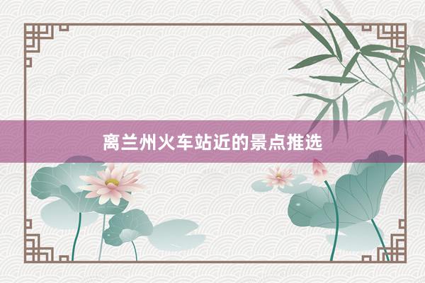 离兰州火车站近的景点推选