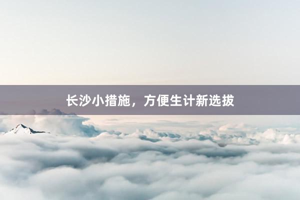 长沙小措施，方便生计新选拔